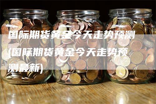 国际期货黄金今天走势预测(国际期货黄金今天走势预测最新)