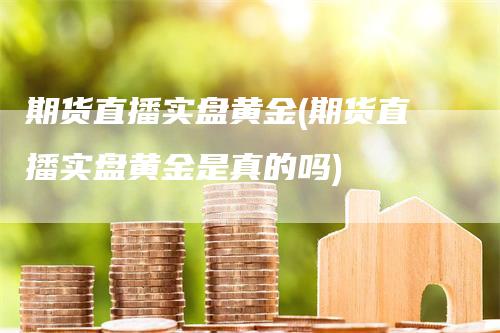 期货直播实盘黄金(期货直播实盘黄金是真的吗)