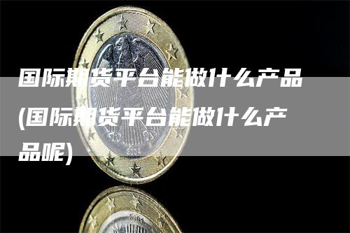 国际期货平台能做什么产品(国际期货平台能做什么产品呢)