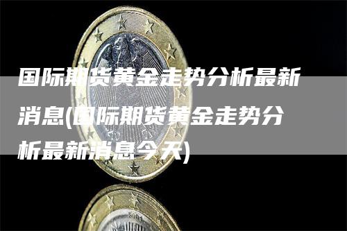 国际期货黄金走势分析最新消息(国际期货黄金走势分析最新消息今天)