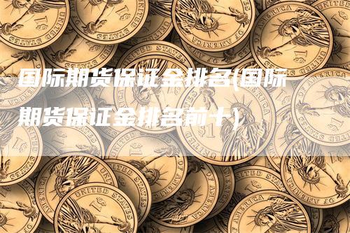 国际期货保证金排名(国际期货保证金排名前十)